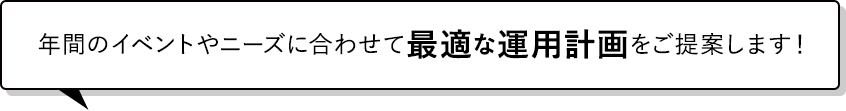 年間のイベントやニーズに合わせて最適な運用計画をご提案します！