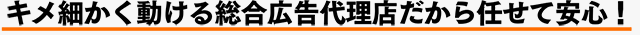 キメ細かく動ける総合広告代理店だから任せて安心！