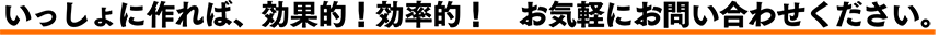 いっしょに作れば、効果的！効率的！　お気軽にお問い合わせください。