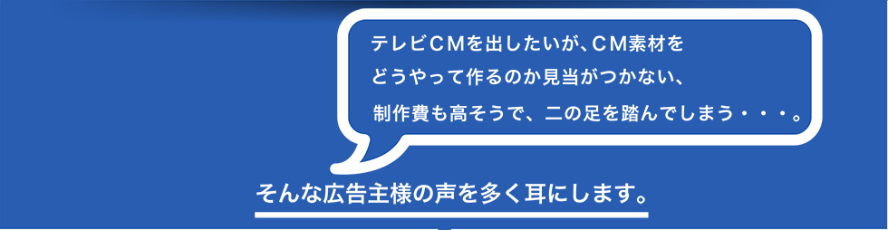 テレビCMを出したいが、CM素材をどうやって作るのか見当がつかない、制作費も高そうで、二の足を踏んでしまう・・・。